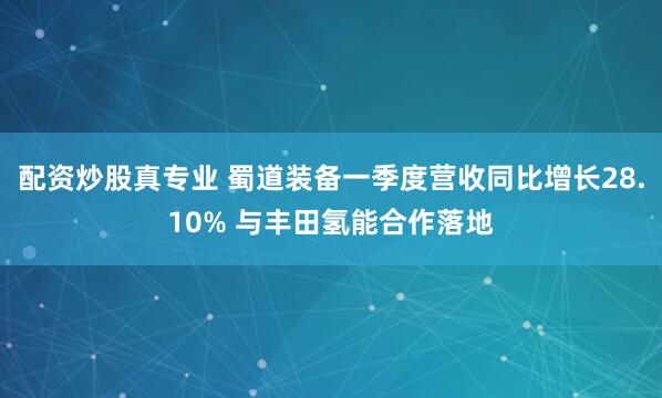 配资炒股真专业 蜀道装备一季度营收同比增长28.10% 与丰田氢能合作落地