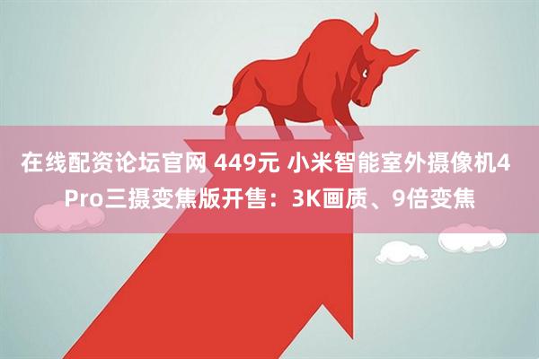 在线配资论坛官网 449元 小米智能室外摄像机4 Pro三摄变焦版开售：3K画质、9倍变焦