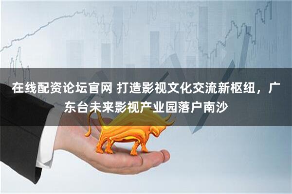 在线配资论坛官网 打造影视文化交流新枢纽，广东台未来影视产业园落户南沙