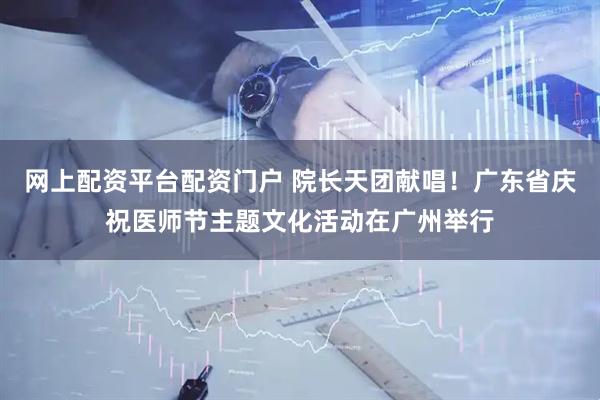 网上配资平台配资门户 院长天团献唱！广东省庆祝医师节主题文化活动在广州举行