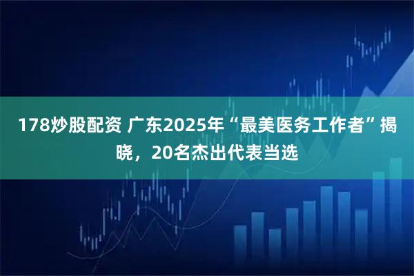 178炒股配资 广东2025年“最美医务工作者”揭晓，20名杰出代表当选