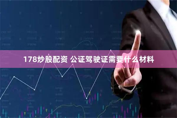 178炒股配资 公证驾驶证需要什么材料