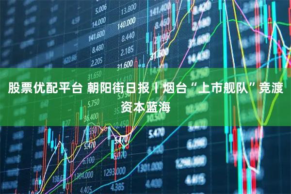 股票优配平台 朝阳街日报丨烟台“上市舰队”竞渡资本蓝海