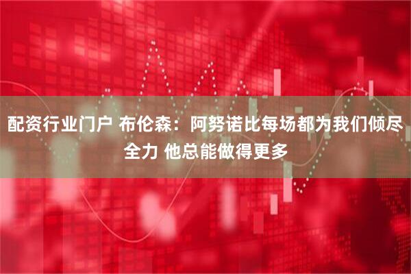 配资行业门户 布伦森：阿努诺比每场都为我们倾尽全力 他总能做得更多