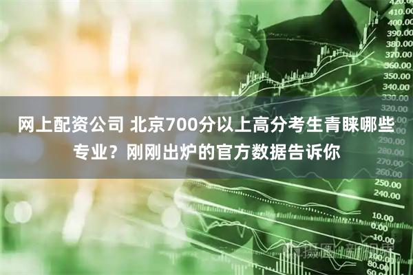 网上配资公司 北京700分以上高分考生青睐哪些专业？刚刚出炉的官方数据告诉你
