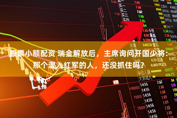 股票小额配资 瑞金解放后，主席询问开国少将：那个混入红军的人，还没抓住吗？